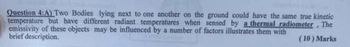 Question 4:A) Two Bodies lying next to one another on the ground could have the same true kinetic
temperature but have different radiant temperatures when sensed by a thermal radiometer. The
emissivity of these objects may be influenced by a number of factors illustrates them with
brief description.
(10) Marks
