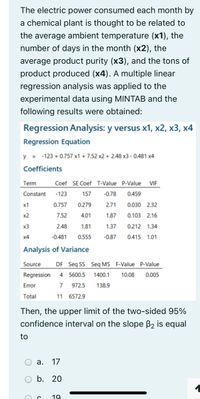 The electric power consumed each month by
a chemical plant is thought to be related to
the average ambient temperature (x1), the
number of days in the month (x2), the
average product purity (x3), and the tons of
product produced (x4). A multiple linear
regression analysis was applied to the
experimental data using MINTAB and the
following results were obtained:
Regression Analysis: y versus x1, x2, x3, x4
Regression Equation
y = -123 + 0.757 x1 + 7.52 x2 + 2.48 x3 - 0.481 x4
Coefficients
Term
Coef SE Coef T-Value P-Value
VIF
Constant
-123
157
-0.78
0.459
x1
0.757
0.279
2.71
0.030 2.32
x2
7.52
4.01
1.87
0.103 2.16
x3
2.48
1.81
1.37
0.212 1.34
x4
-0.481
0.555
-0.87
0.415 1.01
Analysis of Variance
Source
DF Seq SS Seq MS F-Value P-Value
Regression 4 5600.5
1400.1
10.08
0.005
Error
7
972.5
138.9
Total
11 6572.9
Then, the upper limit of the two-sided 95%
confidence interval on the slope B2 is equal
to
а. 17
O b. 20
19
