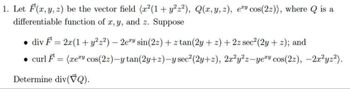 1. Let F(x, y, z) be the vector field (x²(1 + y²z²), Q(x, y, z), ey cos(22)), where is a
differentiable function of x, y, and z. Suppose
div F = 2x(1 + y2² 2²) — 2ery sin(22) + z tan(2y+z) + 2z sec² (2y + 2); and
-
• curl F = (xey cos(22)-y tan(2y+z)-y sec² (2y+z), 2x²y²z-yery cos(22), -2x²yz²).
Determine div(Q).