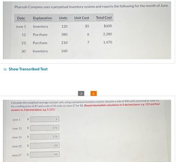 Pharoah Company uses a perpetual inventory system and reports the following for the month of June.
Date
June 1
June 1
June 15
12
23
June 12
June 23
Show Transcribed Text
June 27
30 Inventory
$
$
Explanation Units Unit Cost
$5
$
Inventory
Purchase
$
Purchase
$
Calculate the weighted-average cost per unit, using a perpetual inventory system. Assume a sale of 400 units occurred on June 15
for a selling price of $7 and a sale of 50 units on June 27 for $8. (Round intermediate calculations to O decimal places, e.g. 152 and final
answers to 3 decimal places, eg. 5.125.)
5
5.76
5.76
6.6
120
6.6
380
210
260
3
6
7
Total Cost
$600
2,280
1,470