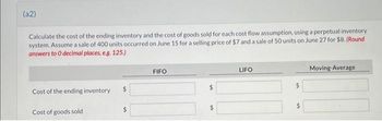 (a2)
Calculate the cost of the ending inventory and the cost of goods sold for each cost flow assumption, using a perpetual inventory
system. Assume a sale of 400 units occurred on June 15 for a selling price of $7 and a sale of 50 units on June 27 for $8. (Round
answers to O decimal places, e.g. 125.)
Cost of the ending inventory.
Cost of goods sold
$
FIFO
$
LIFO
$
$
Moving-Average