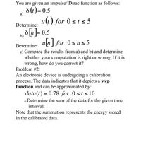 You are given an impulse/ Dirac function as follows:
d(1) = 0.5
u(t) for 0st s5
а)
Determine:
b) d[n]= 0.5
un] for 0sns 5
Determine:
c) Compare the results from a) and b) and determine
whether your computation is right or wrong. If it is
wrong, how do you correct it?
Problem #2:
An electronic device is undergoing a calibration
process. The data indicates that it depicts a step
function and can be approximated by:
data(t) = 0.78 for 0 st s10
a) Determine the sum of the data for the given time
interval.
Note that the summation represents the energy stored
in the calibrated data.
