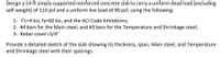 **Design Task for a Reinforced Concrete Slab**

Design a 14-ft simply supported reinforced concrete slab to carry a uniform dead load (excluding self-weight) of 110 psf and a uniform live load of 90 psf, using the following parameters:

1. Concrete compressive strength (f'c) = 4 ksi, steel yield strength (fy) = 60 ksi, adhering to ACI Code limitations.
2. Use #4 bars for the Main steel, and #3 bars for the Temperature and Shrinkage steel.
3. Ensure a rebar cover of 3/4 inch.

Provide a detailed sketch of the slab showing its thickness, span, Main steel, and Temperature and Shrinkage steel with their spacings.