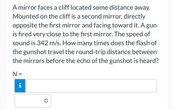 A mirror faces a cliff located some distance away.
Mounted on the cliff is a second mirror, directly
opposite the first mirror and facing toward it. A gun
is fired very close to the first mirror. The speed of
sound is 342 m/s. How many times does the flash of
the gunshot travel the round-trip distance between
the mirrors before the echo of the gunshot is heard?
N =
i
✪