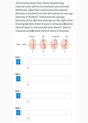 The drawing shows four sheets of polarizing
material, each with its transmission axis oriented
differently. Light that is polarized in the vertical
direction is incident from the left and has an average
intensity of 30 W/m². Determine the average
intensity of the light that emerges on the right in the
drawing (a) when sheet A alone is removed, (b) when
sheet B alone is removed, (c) when sheet C alone is
removed, and (d) when sheet D alone is removed.
Light
(a)s =
i
(b)S =
(c)S =
HI
(d)s=
i
()
<>
()
Vertical
A
30°
B
Horizontal
с
D
60°