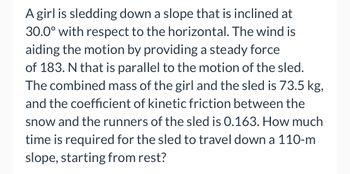 A girl is sledding down a slope that is inclined at
30.0° with respect to the horizontal. The wind is
aiding the motion by providing a steady force
of 183. N that is parallel to the motion of the sled.
The combined mass of the girl and the sled is 73.5 kg,
and the coefficient of kinetic friction between the
snow and the runners of the sled is 0.163. How much
time is required for the sled to travel down a 110-m
slope, starting from rest?