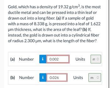 Gold, which has a density of 19.32 g/cm³, is the most
ductile metal and can be pressed into a thin leaf or
drawn out into a long fiber. (a) If a sample of gold
with a mass of 8.338 g, is pressed into a leaf of 1.622
μm thickness, what is the area of the leaf? (b) If,
instead, the gold is drawn out into a cylindrical fiber
of radius 2.300 µm, what is the length of the fiber?
(a) Number i 0.002
(b) Number
i
0.026
Units
Units
m
m