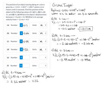 The position of an object moving along an x axis is
given by x = 3.15 t-4.40 t² + 1.08 t3, where x is in
meters and t in seconds. Find the position of the
object at the following values of t: (a) 1 s, (b) 2 s, (c)
3 s, and (d) 4 s. (e) What is the object's displacement
between t = 0 and t = 4 s? (f) What is its average
velocity from t = 2 stot = 4s?
(a) Number
(b) Number
(c) Number
(d) Number
i-0.17
i-266
(e) Number i
i-0.99 Units
(f) Number i
Units
11.32
Units
Units
Units
Units
m
m
M
M
î
î
î
Given Info:
Position X-3.15t-4.407² +1.08€³
where x is in meter an tin seconds.
a) At t=1sec-
x/t=
= 3.15-4.40.1² +1.08.1³
= 3.15-4.0 +1.08
d) At t=4 sec -
x/t = (3.15.4 -4.40.4²³ +1.08.4³) meter
= 11.32 meter = 11.32
= -0.17 meter = -0.17m
b) At t=2sec
x/t=13.15.2-4.40.2² +1.08-2³) meter
= -2.66 meters
= -2.66m
c) At t= 3 sec
x/t=13.15:3-4.40.5 +1:08:35) Meter
=-0.99 meter = -0.99m