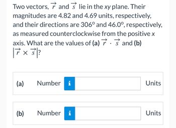 Two vectors, and lie in the xy plane. Their
magnitudes are 4.82 and 4.69 units, respectively,
and their directions are 306° and 46.0°, respectively,
as measured counterclockwise from the positive x
axis. What are the values of (a)
and (b)
||7x3?
(a)
(b)
Number i
Number i
Units
Units