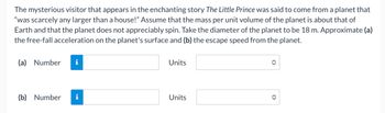 The mysterious visitor that appears in the enchanting story The Little Prince was said to come from a planet that
"was scarcely any larger than a house!" Assume that the mass per unit volume of the planet is about that of
Earth and that the planet does not appreciably spin. Take the diameter of the planet to be 18 m. Approximate (a)
the free-fall acceleration on the planet's surface and (b) the escape speed from the planet.
(a) Number i
(b) Number i
Units
Units
✪
◆