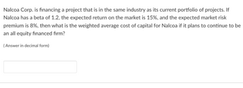 Nalcoa Corp. is financing a project that is in the same industry as its current portfolio of projects. If
Nalcoa has a beta of 1.2, the expected return on the market is 15%, and the expected market risk
premium is 8%, then what is the weighted average cost of capital for Nalcoa if it plans to continue to be
an all equity financed firm?
(Answer in decimal form)