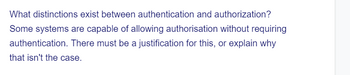 What distinctions exist between authentication and authorization?
Some systems are capable of allowing authorisation without requiring
authentication. There must be a justification for this, or explain why
that isn't the case.