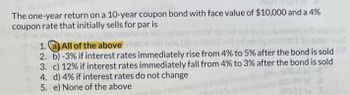 The one-year return on a 10-year coupon bond with face value of $10,000 and a 4%
coupon rate that initially sells for par is
SHS
1.
All of the above
ans 02.0-0001-4 yd ne
2. b)-3% if interest rates immediately rise from 4% to 5% after the bond is sold
3. c) 12% if interest rates immediately fall from 4% to 3% after the bond is sold
4. d) 4% if interest rates do not change
5. e) None of the above
woul