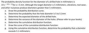 The probability density function for the diameter of a drilled hole in millimeters is
10 e 10(x-5) for x>5 mm. Although the target diameter is 5 millimeters, vibrations, tool wear,
and other nuisances produce diameters greater than 5 millimeters.
a. Draw the probability distribution curve.
b. Determine the probability that the hole diameter is 5 to 5.1mm
c. Determine the expected diameter of the drilled hole.
d.
Determine the variance of the diameter of the holes. (Please refer to your books)
e. Determine the cumulative distribution function.
f. Draw the curve of the cumulative distribution function.
g.
Using the cumulative distribution function, determine the probability that a diameter
exceeds 5.1 millimeters.