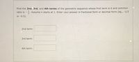 Find the 2nd, 3rd, and 4th terms of the geometric sequence whose first term is 6 and common
ratio is -. Assume n starts at 1. Enter your answer in fractional form or decimal form (eg., -1/2
or -0.5).
2nd term:
3rd term:
4th term:
