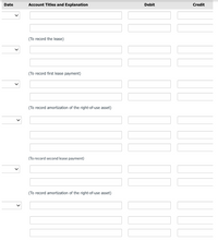 Date
Account Titles and Explanation
Debit
Credit
(To record the lease)
(To record first lease payment)
(To record amortization of the right-of-use asset)
(To record second lease payment)
(To record amortization of the right-of-use asset)
>
