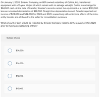 On January 1, 2020, Smeder Company, an 80% owned subsidiary of Collins, Inc., transferred
equipment with a 10-year life (six of which remain with no salvage value) to Collins in exchange for
$84,000 cash. At the date of transfer, Smeder's records carried the equipment at a cost of $120,000
less accumulated depreciation of $48,000. Straight-line depreciation is used. Smeder reported net
income of $28,000 and $32,000 for 2020 and 2021, respectively. All net income effects of the intra-
entity transfer are attributed to the seller for consolidation purposes.
What amount of gain should be reported by Smeder Company relating to the equipment for 2020
prior to making consolidating entries?
Multiple Choice
$36,000.
$34,000.
$12,000.
$10,000.
