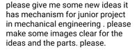 please give me some new ideas it
has mechanism for junior project
in mechanical engineering . please
make some images clear for the
ideas and the parts. please.
