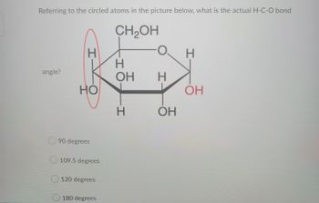 Referring to the circled atoms in the picture below, what is the actual H-C-O bond
CH₂OH
angle?
H
HO
90 degrees
109.5 degrees
120 degrees
180 degrees
H
OH
H
H
OH
H
OH