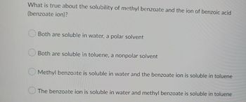 What is true about the solubility of methyl benzoate and the ion of benzoic acid
(benzoate ion)?
Both are soluble in water, a polar solvent
Both are soluble in toluene, a nonpolar solvent
Methyl benzoate is soluble in water and the benzoate ion is soluble in toluene
The benzoate ion is soluble in water and methyl benzoate is soluble in toluene