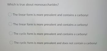 Which is true about monosaccharides?
The linear form is more prevalent and contains a carbonyl
The linear form is more prevalent and contains a carbonyl
The cyclic form is more prevalent and contains a carbonyl
The cyclic form is more prevalent and does not contain a carbonyl