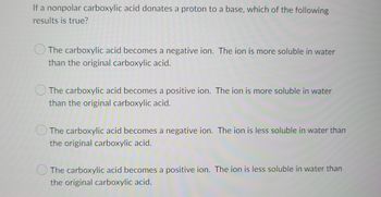 If a nonpolar carboxylic acid donates a proton to a base, which of the following
results is true?
The carboxylic acid becomes a negative ion. The ion is more soluble in water
than the original carboxylic acid.
The carboxylic acid becomes a positive ion. The ion is more soluble in water
than the original carboxylic acid.
The carboxylic acid becomes a negative ion. The ion is less soluble in water than
the original carboxylic acid.
The carboxylic acid becomes a positive ion. The ion is less soluble in water than
the original carboxylic acid.