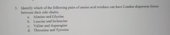 i
3. Identify which of the following pairs of amino acid residues can have London dispersion forces
between their side chains.
a.
Alanine and Glycine
b. Leucine and Isoleucine
Valine and Asparagine
C.
d. Threonine and Tyrosine