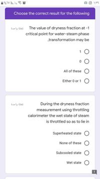 Choose the correct result for the following
نقطة واحدة
The value of dryness fraction at -1
critical point for water-steam phase
„transformation may be
1
All of these
Either 0 or 1
نقطة واحدة
During the dryness fraction
measurement using throttling
calorimeter the wet state of steam
is throttled so as to lie in
Superheated state
None of these
Subcooled state
Wet state
