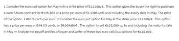 1 Consider the euro call option for May with a strike price of $1.1200/€. This option gives the buyer the right to purchase
a euro futures contract for €125,000 at a price per euro of $1.1200 until and including the expiry date in May. The price
of the option, 1.09 US cents per euro. 2 Consider the euro put option for May at the strike price $1.1200/€. This option
has a price per euro of 0.94 US cents, or $0.00940/€. The option to sell €125,000 up to and including the maturity date
in May → Analyze the payoff profiles of buyer and writer of these two euro call/puy options for €125,000.