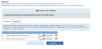 Required:
1. Compute the direct-material purchase price variance and quantity variance for March.
2. Prepare journal entries to record the purchase of material, use of material, and incurrence of variances in March.
b.
Complete this question by entering your answers in the tabs below.
Required 1 Required 2
Answer is not complete.
Compute the direct-material purchase price variance and quantity variance for March. (Do not round your intermediate
calculations. Indicate the effect of each variance by selecting "Favorable" or "Unfavorable". Select "None" and enter "0" for
no effect (i.e., zero variance).)
Direct-material purchase price variance
Direct-material quantity variance
$
1,580
$
1,625
< Required 1
Unfavorable
Unfavorable
Required 2 >