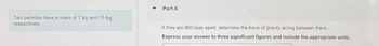 Two particles have a mass of 7 kg and 15 kg,
respectively.
Part A
If they are 800 mm apart, determine the force of gravity acting between them.
Express your answer to three significant figures and include the appropriate units.