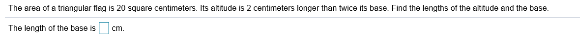 The area of a triangular flag is 20 square centimeters. Its altitude is 2 centimeters longer than twice its base. Find the lengths of the altitude and the base.
The length of the base is
cm.
