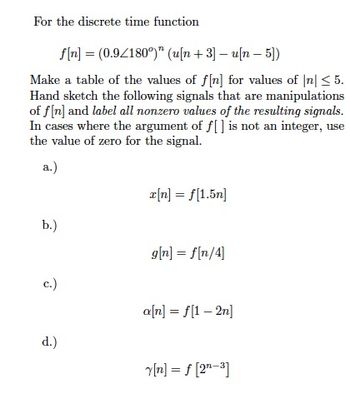 For the discrete time function
b.)
f[n] (0.9/180°)" (u[n+3] - u[n- 5])
Make a table of the values of f[n] for values of n ≤ 5.
Hand sketch the following signals that are manipulations
of f[n] and label all nonzero values of the resulting signals.
In cases where the argument of f[] is not an integer, use
the value of zero for the signal.
a.)
c.)
=
d.)
x[n] = f[1.5n]
g[n] = f[n/4]
a[n] = f[1-2n]
Y[n] = f[2¹-³]