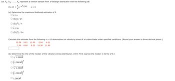 ### Educational Website Content

#### Topic: Maximum Likelihood Estimation and Vibratory Stress Distribution

---

**Problem Statement:**

Let \( X_1, X_2, \ldots, X_n \) represent a random sample from a Rayleigh distribution with the following probability density function (pdf):

\[ f(x; \theta) = \frac{x}{\theta} e^{-x^2/(2\theta)} \quad \text{ for } \quad x > 0 \]

**Tasks:**

---

**(a) Determine the maximum likelihood estimator of \( \theta \).**

Options:
- \(\circ \quad \bar{X} / n \)
- \(\circ \quad (\Sigma X_i^2) / 2n \)
- \(\circ \quad (\Sigma X_i^2) / n \)
- \(\circ \quad \bar{X} / 2n \)
- \(\circ \quad (\Sigma X_i^2) / 2n \) 

**(b) Calculate the estimate from the following \( n = 10 \) observations on vibratory stress of a turbine blade under specified conditions. (Round your answer to three decimal places.)**

Observations:
- 12.38, 9.01, 11.00, 5.04, 6.31
- 7.56, 8.68, 8.25, 16.38, 11.86

(Enter the calculated estimate in the provided box.)

**(c) Determine the maximum likelihood estimate (MLE) of the median of the vibratory stress distribution.** 
   
Hint: First, express the median in terms of \( \theta \).

Options:
- \(\circ \quad 1.3863 \hat{\theta} \)
- \(\circ \quad (1.3863 \hat{\theta})^3 \)
- \(\circ \quad 3 \sqrt{1.3863 \hat{\theta}} \)
- \(\circ \quad (1.3863 \hat{\theta})^2 \)
- \(\circ \quad 1.3863 \hat{\theta}^2 \)

---

This problem set guides you through the process of deriving the maximum likelihood estimator for the Rayleigh distribution parameter, applying the estimator to given data, and determining the MLE of the median of the distribution.

