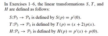 In Exercises 1–6, the linear transformations S, T, and
H are defined as follows:
S:P3 → P4 is defined by S(p) = p'(0).
T:P3 → P4 is defined by T (p) = (x + 2)p(x).
H:P4 → P3 is defined by H(p) = p'(x) + p(0).