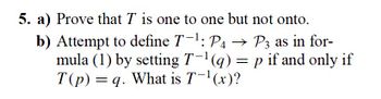 5. a) Prove that T is one to one but not onto.
b) Attempt to define T-¹: P4 → P3 as in for-
mula (1) by setting T-¹ (q) = p if and only if
T(p) = q. What is T-¹(x)?