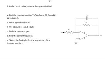 **Problem Statement:**

3. In the circuit below, assume the op amp is ideal.

- **a.** Find the transfer function Vo/Vin (leave Rf, Rs, and C as variables).
- **b.** What type of filter is it?

If Rf = 10kΩ, Rs = 1kΩ, C = 2μF:

- **c.** Find the passband gain.
- **d.** Find the corner frequency.
- **e.** Sketch the Bode plot for the magnitude of the transfer function.

**Diagram Explanation:**

The circuit is a non-inverting op-amp configuration with a feedback network consisting of a resistor (Rf) and a capacitor (C) in parallel. An input resistor (Rs) is connected to the inverting input, and the non-inverting input is grounded. The output voltage (Vo) is taken from the op-amp output. 

**Important Components:**

- **Op-Amp:** Ideal operational amplifier, providing infinite gain, infinite input impedance, and zero output impedance.
- **Resistors (Rf, Rs):** Rf is the feedback resistor, and Rs is the series resistor connected to the input voltage (Vin).
- **Capacitor (C):** In parallel with Rf, forming a frequency-dependent network.

This setup is used to analyze the filter's characteristics, including its type, gain, and frequency response.