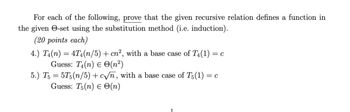 For each of the following, prove that the given recursive relation defines a function in
the given -set using the substitution method (i.e. induction).
(20 points each)
4.) T₁(n) = 4T₁(n/5) + cn², with a base case of T4(1) = c
Guess: T₁(n)
(n²)
5.) T5 = 5T5(n/5)+c√n, with a base case of T5 (1) = c
Guess: T5(n) = O(n)