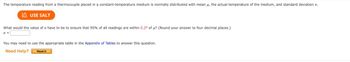 The temperature reading from a thermocouple placed in a constant-temperature medium is normally distributed with mean μ, the actual temperature of the medium, and standard deviation o.
USE SALT
What would the value of o have to be to ensure that 95% of all readings are within 0.2° of μ? (Round your answer to four decimal places.)
0 =
You may need to use the appropriate table in the Appendix of Tables to answer this question.
Need Help?
Read It