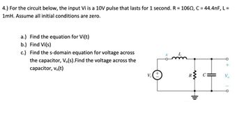 **Problem 4: Circuit Analysis**

For the circuit shown, the input \( V_i \) is a 10V pulse that lasts for 1 second. The components have the following values:
- \( R = 106 \, \Omega \)
- \( C = 44.4 \, nF \)
- \( L = 1 \, mH \)

Assume all initial conditions are zero.

**Tasks:**

a.) Find the equation for \( V_i(t) \).

b.) Determine \( V_i(s) \), the Laplace Transform of \( V_i(t) \).

c.) Derive the s-domain equation for the voltage across the capacitor, \( V_o(s) \). Also, find the voltage across the capacitor, \( v_o(t) \).

**Circuit Description:**

The circuit diagram features a voltage source \( V_i \) connected in series with an inductor \( L \), a resistor \( R \), and a capacitor \( C \). The capacitor is positioned parallel to the output voltage terminals \( V_o \). 

**Diagram Explanation:**

- **Voltage Source (Vi):** Provides a 10V pulse.
- **Inductor (L):** A coil storing energy in a magnetic field; value is 1 mH.
- **Resistor (R):** Opposes the flow of electric current; value is 106 Ω.
- **Capacitor (C):** Stores energy in an electric field; value is 44.4 nF.
- **Output (Vo):** The voltage across the capacitor.

This setup requires analysis of the input and output responses in both the time domain and the frequency domain (Laplace Transform), accounting for the initial zero-state of the system.