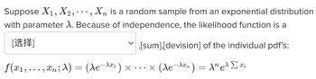 Certainly! Below is the transcription of the provided text with a detailed explanation suitable for an educational website:

---

### Understanding Likelihood Functions in Exponential Distributions

**Problem Statement:**

Suppose \( X_1, X_2, \cdots, X_n \) is a random sample from an exponential distribution with parameter \( \lambda \). Because of independence, the likelihood function is a [choice],[sum],[division] of the individual pdf's:

\[
f(x_1, \ldots, x_n; \lambda) = (\lambda e^{-\lambda x_1}) \times \cdots \times (\lambda e^{-\lambda x_n}) = \lambda^n e^{\lambda \sum x_i}
\]

### Detailed Explanation:

1. **Likelihood Function:**
   - The likelihood function \( L(\lambda; x_1, \ldots, x_n) \) measures how likely it is that the observed data \( x_1, \ldots, x_n \) came from a distribution with parameter \( \lambda \).

2. **Exponential Distribution:**
   - The probability density function (pdf) of an exponential distribution with parameter \( \lambda \) is given by \( f(x; \lambda) = \lambda e^{-\lambda x} \) for \( x \geq 0 \).

3. **Independence:**
   - Given that \( X_1, X_2, \cdots, X_n \) are independent, the likelihood function for the entire sample is the product of the individual pdf's.

4. **Mathematical Derivation:**
   - The joint likelihood function is derived as follows:
     \[
     L(\lambda; x_1, \ldots, x_n) = f(x_1; \lambda) \times f(x_2; \lambda) \times \cdots \times f(x_n; \lambda)
     \]
     \[
     = (\lambda e^{-\lambda x_1}) \times (\lambda e^{-\lambda x_2}) \times \cdots \times (\lambda e^{-\lambda x_n})
     \]
   - This simplifies to:
     \[
     = \lambda^n e^{-\lambda (x_1 + x_2 + \cdots + x_n)}
     \]
     \[
     = \lambda^n e^{-\lambda