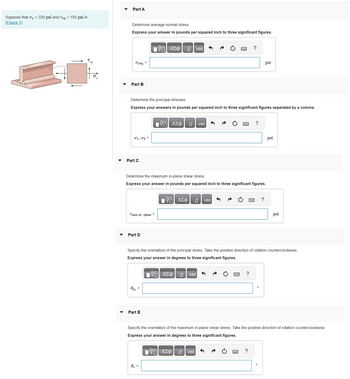 Suppose that σ₂ = 330 psi and Try = 150 psi in
(Figure 1).
Txy
X
Part A
Determine average normal stress.
Express your answer in pounds per squared inch to three significant figures.
Javg
Part B
01,02 =
Part C
Determine the principal stresses.
Express your answers in pounds per squared inch to three significant figures separated by a comma.
=
Tmax in-plane =
Part D
Op₁
—| ΑΣΦΑΛΙ1 | vec
Part E
Determine the maximum in-plane shear stress.
Express your answer in pounds per squared inch to three significant figures.
17 ΑΣΦ ↓↑ vec
0s =
VE ΑΣΦ
vec
vec
?
vec
Specify the orientation of the principal stress. Take the positive direction of rotation counterclockwise.
Express your answer in degrees to three significant figures.
17 ΑΣΦ
?
?
psi
?
?
psi
Specify the orientation of the maximum in-plane shear stress. Take the positive direction of rotation counterclockwise.
Express your answer in degrees to three significant figures.
IVE ΑΣΦ
psi