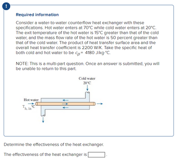 !
Required information
Consider a water-to-water counterflow heat exchanger with these
specifications. Hot water enters at 70°C while cold water enters at 20°C.
The exit temperature of the hot water is 15°C greater than that of the cold
water, and the mass flow rate of the hot water is 50 percent greater than
that of the cold water. The product of heat transfer surface area and the
overall heat transfer coefficient is 2200 W/K. Take the specific heat of
both cold and hot water to be cp= 4180 J/kg.°C.
NOTE: This is a multi-part question. Once an answer is submitted, you will
be unable to return to this part.
Hot water
C
Th, in
Cold water
20°C
Determine the effectiveness of the heat exchanger.
The effectiveness of the heat exchanger is