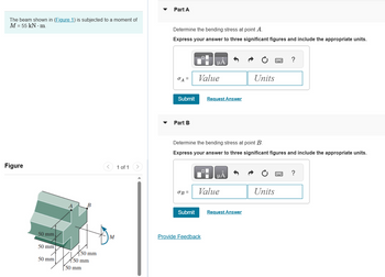 The beam shown in (Figure 1) is subjected to a moment of
M = 55 kN. m.
Figure
50 mm
50 mm
50 mm
B
50 mm
50 mm
50 mm
1 of 1
Part A
Determine the bending stress at point A.
Express your answer to three significant figures and include the appropriate units.
Part B
Submit Request Answer
OB=
μA
Value
Submit
Determine the bending stress at point B.
Express your answer to three significant figures and include the appropriate units.
Provide Feedback
μA
Value
Units
Request Answer
?
Units
?