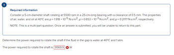 !
Required information
Consider a 5-cm-diameter shaft rotating at 5500 rpm in a 25-cm-long bearing with a clearance of 0.5 mm. The properties
of air, water, and oil at 40°C are μ = 1.918 x 10-5 N-s/m², p=0.653 x 10-3 N-s/m², and μ = 0.2177 N-s/m², respectively.
NOTE: This is a multi-part question. Once an answer is submitted, you will be unable to return to this part.
Determine the power required to rotate the shaft if the fluid in the gap is water at 40°C and 1 atm.
The power required to rotate the shaft is 9569.9 W.