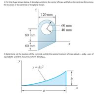 **Transcription and Explanation:**

**1) Problem Statement:**
For the shape shown below, if density is uniform, the center of mass will fall on the centroid. Determine the location of the centroid of the plane shown.

**Diagram Explanation:**
- The plane is a composite shape combining a semicircle, a rectangle, and a circle.
- The total width of the figure is 120 mm.
- The semicircle has a radius of 60 mm, and it incorporates a circle with a radius of 40 mm.
- The height of the larger rectangular section is 80 mm, with an extension of 60 mm beyond the semicircle, making the full vertical span from top to bottom 140 mm (including diameter of the semicircle and the rectangle).

**2) Problem Statement:**
Determine (a) the location of the centroid and (b) the second moment of mass about x- and y-axes of a parabolic spandrel. Assume uniform density \( \rho_A \).

**Diagram Explanation:**
- The diagram presents a parabolic spandrel, a two-dimensional shape defined by the parabola \( y = kx^2 \), bounded by vertical and horizontal lines.
- The horizontal base of the spandrel has a length \( a \), and the vertical height at the end of the spandrel is \( b \).
- The equation of the parabola \( y = kx^2 \) describes the curved portion of the spandrel, with \( k \) being a constant that determines the specific curvature.