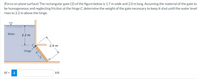 (Force on plane surface) The rectangular gate CD of the figure below is 1.7 m wide and 2.0 m long. Assuming the material of the gate to
be homogeneous and neglecting friction at the hinge C, determine the weight of the gate necessary to keep it shut until the water level
rises to 2.2 m above the hinge.
Water
2.2 m
2.0 m
Hinge
W =
i
kN
