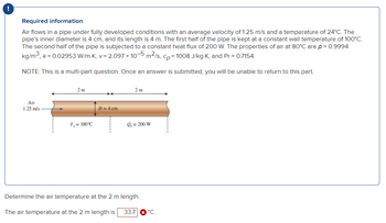 Required information
Air flows in a pipe under fully developed conditions with an average velocity of 1.25 m/s and a temperature of 24°C. The
pipe's inner diameter is 4 cm, and its length is 4 m. The first half of the pipe is kept at a constant wall temperature of 100°C.
The second half of the pipe is subjected to a constant heat flux of 200 W. The properties of air at 80°C are p = 0.9994
kg/m³, k = 0.02953 W/m-K, v= 2.097 × 10-5 m²/s, cp=1008 J/kg-K, and Pr = 0.7154.
NOTE: This is a multi-part question. Once an answer is submitted, you will be unable to return to this part.
Air
1.25 m/s
2m
T, = 100°C
D=4 cm
2 m
g₁= 200 W
Determine the air temperature at the 2 m length.
The air temperature at the 2 m length is 33.7 * °C.
