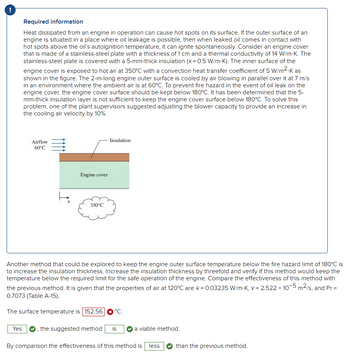 Required information
Heat dissipated from an engine in operation can cause hot spots on its surface. If the outer surface of an
engine is situated in a place where oil leakage is possible, then when leaked oil comes in contact with
hot spots above the oil's autoignition temperature, it can ignite spontaneously. Consider an engine cover
that is made of a stainless-steel plate with a thickness of 1 cm and a thermal conductivity of 14 W/m.K. The
stainless-steel plate is covered with a 5-mm-thick insulation (k= 0.5 W/m.K). The inner surface of the
engine cover is exposed to hot air at 350°C with a convection heat transfer coefficient of 5 W/m².K as
shown in the figure. The 2-m-long engine outer surface is cooled by air blowing in parallel over it at 7 m/s
in an environment where the ambient air is at 60°C. To prevent fire hazard in the event of oil leak on the
engine cover, the engine cover surface should be kept below 180°C. It has been determined that the 5-
mm-thick insulation layer is not sufficient to keep the engine cover surface below 180°C. To solve this
problem, one of the plant supervisors suggested adjusting the blower capacity to provide an increase in
the cooling air velocity by 10%.
Yes
Airflow
60°C
Engine cover
350°C
Insulation
Another method that could be explored to keep the engine outer surface temperature below the fire hazard limit of 180°C is
to increase the insulation thickness. Increase the insulation thickness by threefold and verify if this method would keep the
temperature below the required limit for the safe operation of the engine. Compare the effectiveness of this method with
the previous method. It is given that the properties of air at 120°C are k = 0.03235 W/m-K, v= 2.522 x 10-5 m²/s, and Pr=
0.7073 (Table A-15).
The surface temperature is 152.56 °C.
, the suggested method is
a viable method.
By comparison the effectiveness of this method is less
than the previous method.