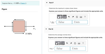 Suppose that o₂ = 70 MPa. (Figure 1)
Figure
15 MPa
O x
Part F
Determine the maximum in-plane shear stress.
Express your answer to three significant figures and include the appropriate units.
T max
in-plane
Part G
=
Javg=
μА
Value
Determine the average normal stress.
Express your answer to three significant figures and include the appropriate units.
μA
Value
Units
Units
?
?